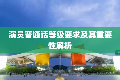 演員普通話等級要求及其重要性解析