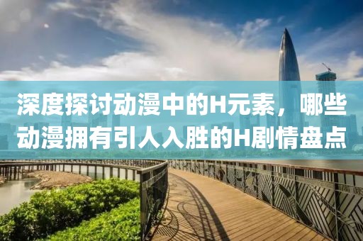 深度探討動漫中的H元素，哪些動漫擁有引人入勝的H劇情盤點(diǎn)