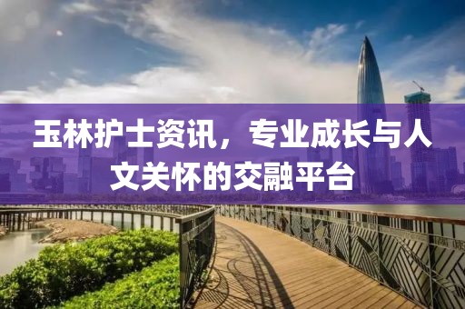 玉林護士資訊，專業(yè)成長與人文關(guān)懷的交融平臺