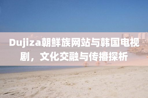 Dujiza朝鮮族網(wǎng)站與韓國電視劇，文化交融與傳播探析