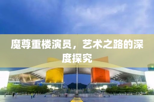 魔尊重樓演員，藝術(shù)之路的深度探究