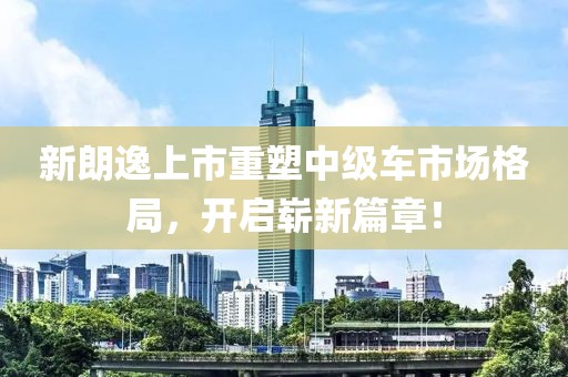 新朗逸上市重塑中級車市場格局，開啟嶄新篇章！