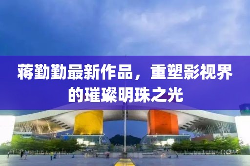 蔣勤勤最新作品，重塑影視界的璀璨明珠之光