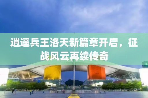 逍遙兵王洛天新篇章開啟，征戰(zhàn)風(fēng)云再續(xù)傳奇