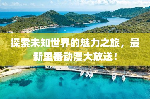 探索未知世界的魅力之旅，最新里番動(dòng)漫大放送！