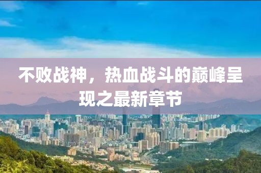 不敗戰(zhàn)神，熱血戰(zhàn)斗的巔峰呈現(xiàn)之最新章節(jié)