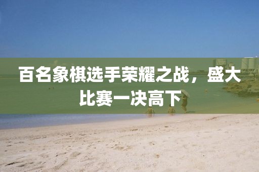 百名象棋選手榮耀之戰(zhàn)，盛大比賽一決高下