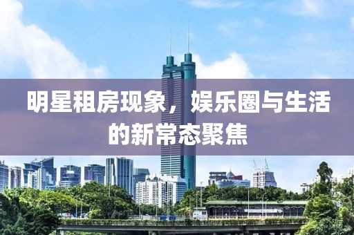 明星租房現(xiàn)象，娛樂圈與生活的新常態(tài)聚焦