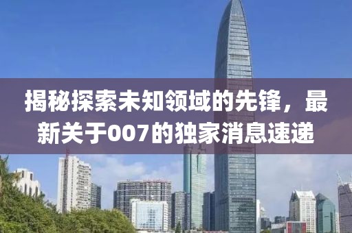 揭秘探索未知領域的先鋒，最新關于007的獨家消息速遞