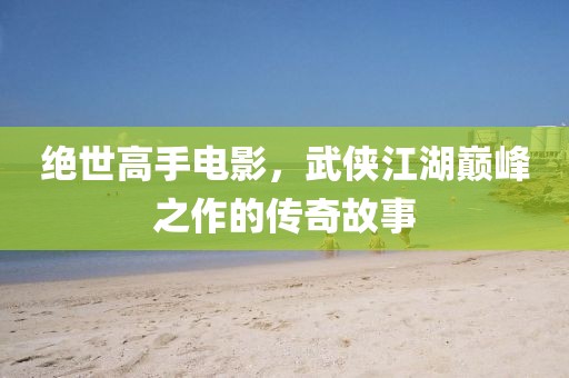 絕世高手電影，武俠江湖巔峰之作的傳奇故事