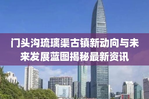 門頭溝琉璃渠古鎮(zhèn)新動向與未來發(fā)展藍圖揭秘最新資訊