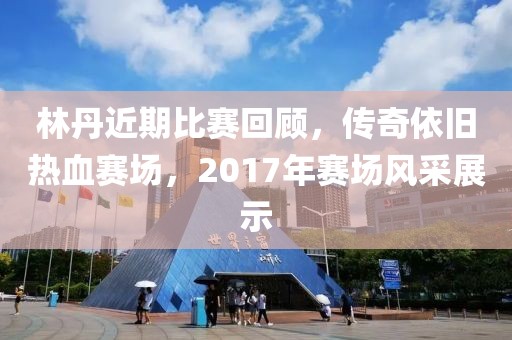 林丹近期比賽回顧，傳奇依舊熱血賽場，2017年賽場風采展示