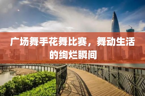 廣場(chǎng)舞手花舞比賽，舞動(dòng)生活的絢爛瞬間