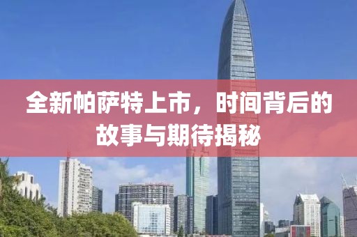 全新帕薩特上市，時(shí)間背后的故事與期待揭秘