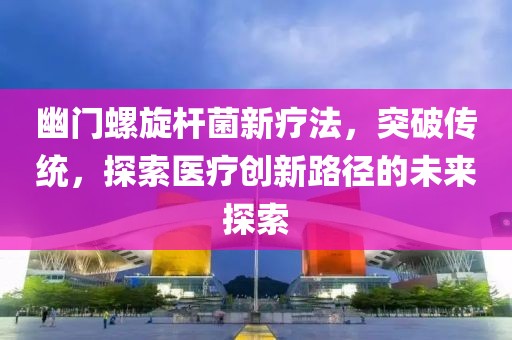 幽門螺旋桿菌新療法，突破傳統(tǒng)，探索醫(yī)療創(chuàng)新路徑的未來探索