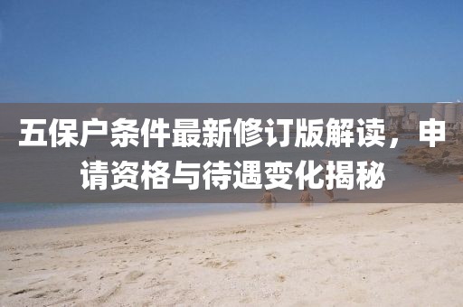 五保戶條件最新修訂版解讀，申請(qǐng)資格與待遇變化揭秘