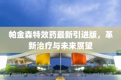 帕金森特效藥最新引進(jìn)版，革新治療與未來(lái)展望