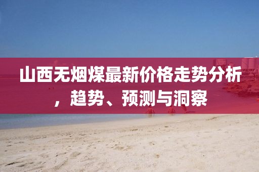 山西無煙煤最新價格走勢分析，趨勢、預(yù)測與洞察