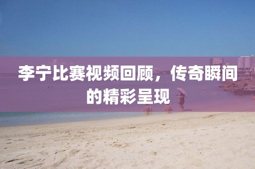 李寧比賽視頻回顧，傳奇瞬間的精彩呈現(xiàn)