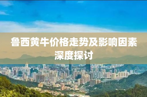 魯西黃牛價格走勢及影響因素深度探討