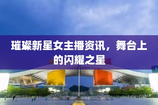 璀璨新星女主播資訊，舞臺(tái)上的閃耀之星