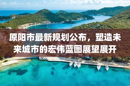 原陽(yáng)市最新規(guī)劃公布，塑造未來城市的宏偉藍(lán)圖展望展開