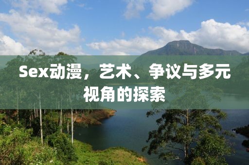 Sex動漫，藝術(shù)、爭議與多元視角的探索