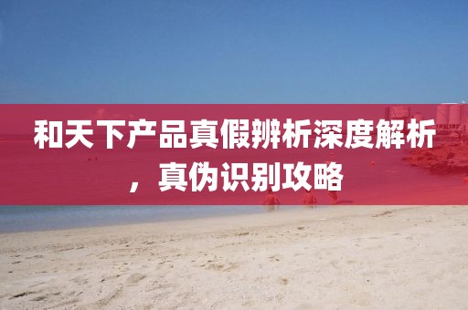和天下產(chǎn)品真假辨析深度解析，真?zhèn)巫R別攻略