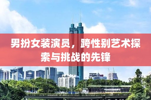 男扮女裝演員，跨性別藝術(shù)探索與挑戰(zhàn)的先鋒