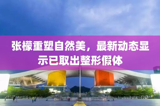 張檬重塑自然美，最新動(dòng)態(tài)顯示已取出整形假體