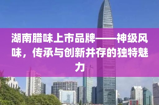 湖南臘味上市品牌——神級(jí)風(fēng)味，傳承與創(chuàng)新并存的獨(dú)特魅力