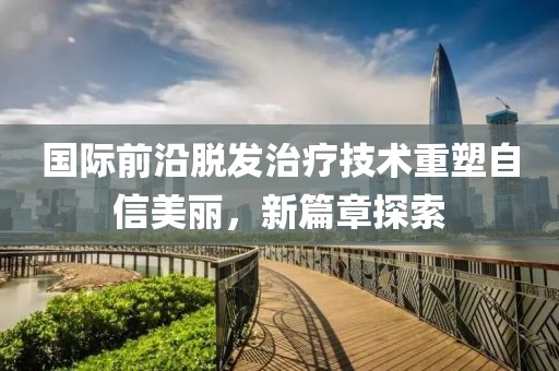 國(guó)際前沿脫發(fā)治療技術(shù)重塑自信美麗，新篇章探索