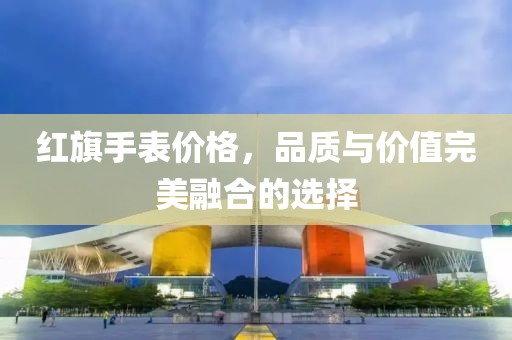 紅旗手表價格，品質(zhì)與價值完美融合的選擇