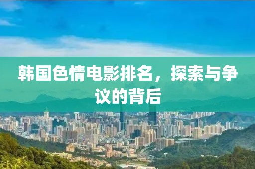韓國(guó)色情電影排名，探索與爭(zhēng)議的背后