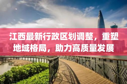 江西最新行政區(qū)劃調(diào)整，重塑地域格局，助力高質(zhì)量發(fā)展
