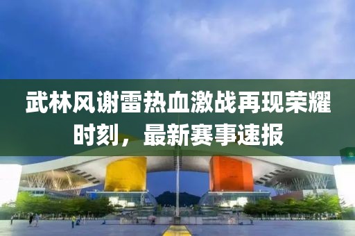 武林風(fēng)謝雷熱血激戰(zhàn)再現(xiàn)榮耀時(shí)刻，最新賽事速報(bào)