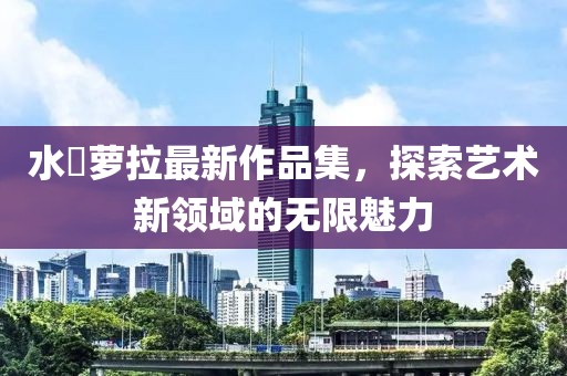 水咲蘿拉最新作品集，探索藝術(shù)新領(lǐng)域的無限魅力