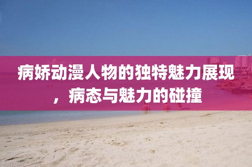 病嬌動漫人物的獨特魅力展現(xiàn)，病態(tài)與魅力的碰撞
