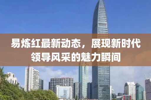 易煉紅最新動(dòng)態(tài)，展現(xiàn)新時(shí)代領(lǐng)導(dǎo)風(fēng)采的魅力瞬間