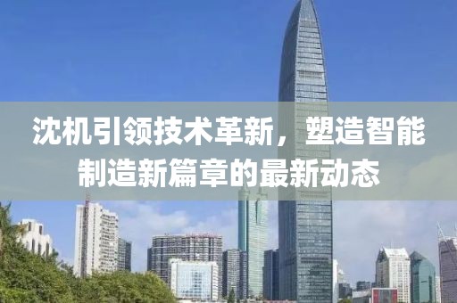 沈機引領(lǐng)技術(shù)革新，塑造智能制造新篇章的最新動態(tài)