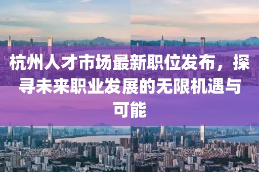 杭州人才市場最新職位發(fā)布，探尋未來職業(yè)發(fā)展的無限機遇與可能