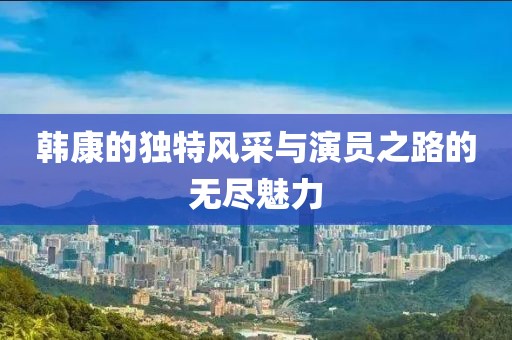 韓康的獨(dú)特風(fēng)采與演員之路的無盡魅力