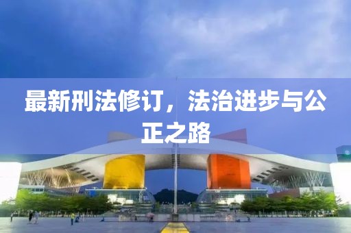 最新刑法修訂，法治進(jìn)步與公正之路