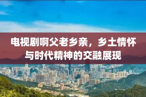 電視劇啊父老鄉(xiāng)親，鄉(xiāng)土情懷與時代精神的交融展現