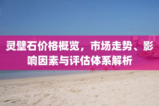 靈壁石價格概覽，市場走勢、影響因素與評估體系解析