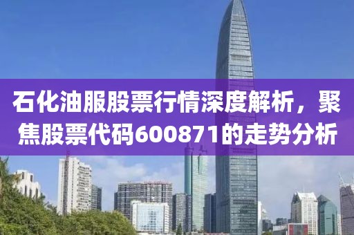 石化油服股票行情深度解析，聚焦股票代碼600871的走勢(shì)分析