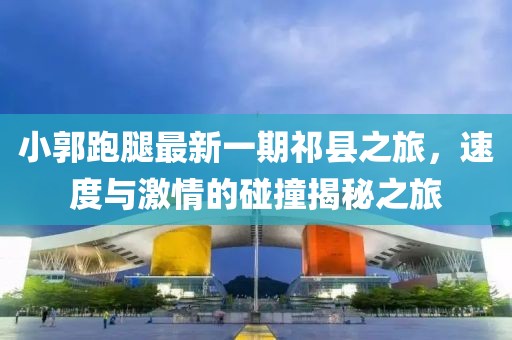 小郭跑腿最新一期祁縣之旅，速度與激情的碰撞揭秘之旅