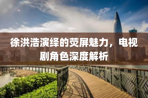 徐洪浩演繹的熒屏魅力，電視劇角色深度解析