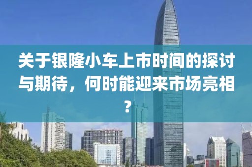 關(guān)于銀隆小車上市時(shí)間的探討與期待，何時(shí)能迎來市場(chǎng)亮相？