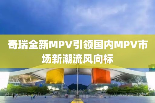 奇瑞全新MPV引領(lǐng)國內(nèi)MPV市場新潮流風(fēng)向標(biāo)